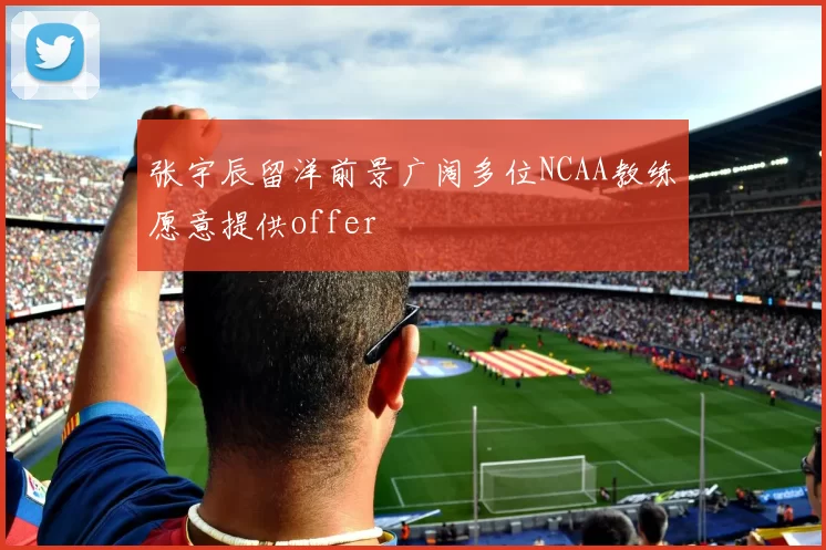 张宇辰留洋前景广阔多位NCAA教练愿意提供offer