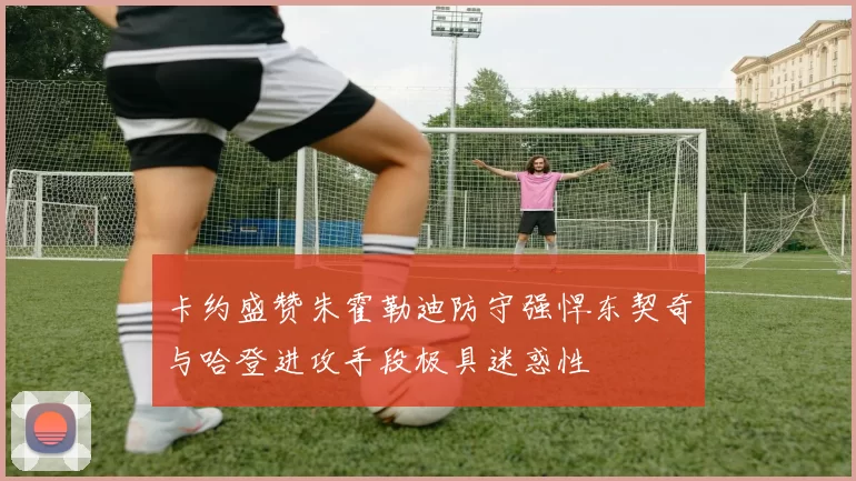 卡约盛赞朱霍勒迪防守强悍东契奇与哈登进攻手段极具迷惑性