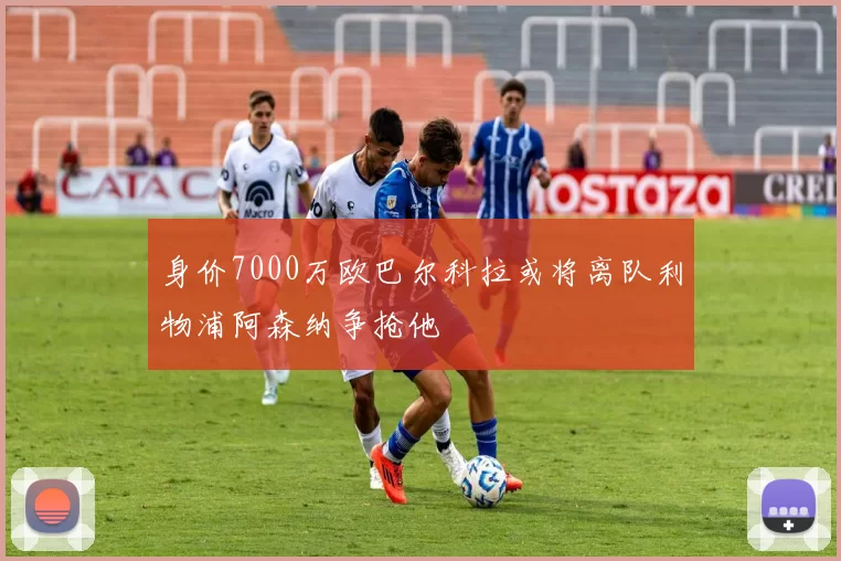 身价7000万欧巴尔科拉或将离队利物浦阿森纳争抢他