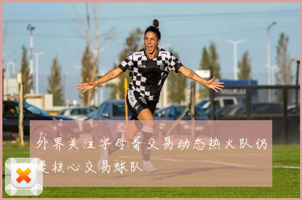 外界关注字母哥交易动态热火队仍是核心交易球队