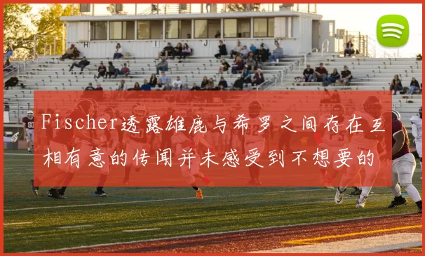 Fischer透露雄鹿与希罗之间存在互相有意的传闻并未感受到不想要的迹象